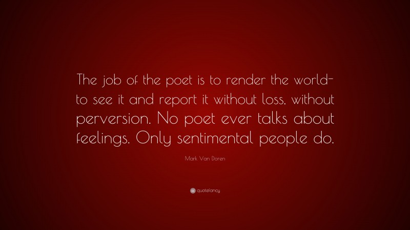 Mark Van Doren Quote: “The job of the poet is to render the world-to see it and report it without loss, without perversion. No poet ever talks about feelings. Only sentimental people do.”