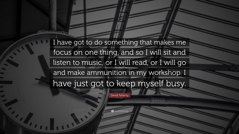 David Feherty Quote: “I have got to do something that makes me focus on one thing, and so I will sit and listen to music, or I will read, or I will go and make ammunition in my workshop. I have just got to keep myself busy.”