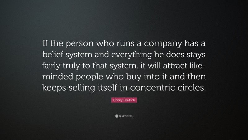 Donny Deutsch Quote: “If the person who runs a company has a belief system and everything he does stays fairly truly to that system, it will attract like-minded people who buy into it and then keeps selling itself in concentric circles.”