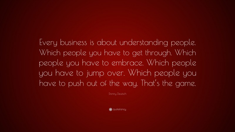 Donny Deutsch Quote: “Every business is about understanding people. Which people you have to get through. Which people you have to embrace. Which people you have to jump over. Which people you have to push out of the way. That’s the game.”