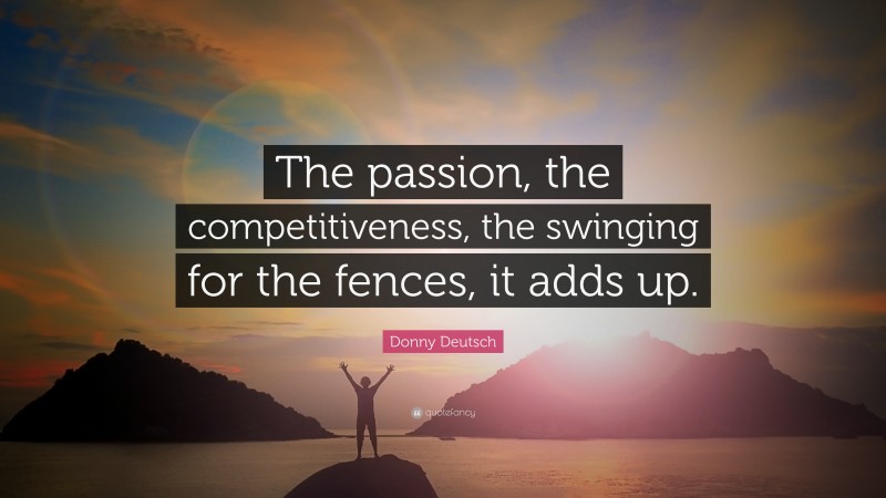 Donny Deutsch Quote: “The passion, the competitiveness, the swinging for the fences, it adds up.”