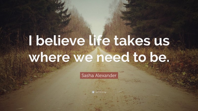 Sasha Alexander Quote: “I believe life takes us where we need to be.”