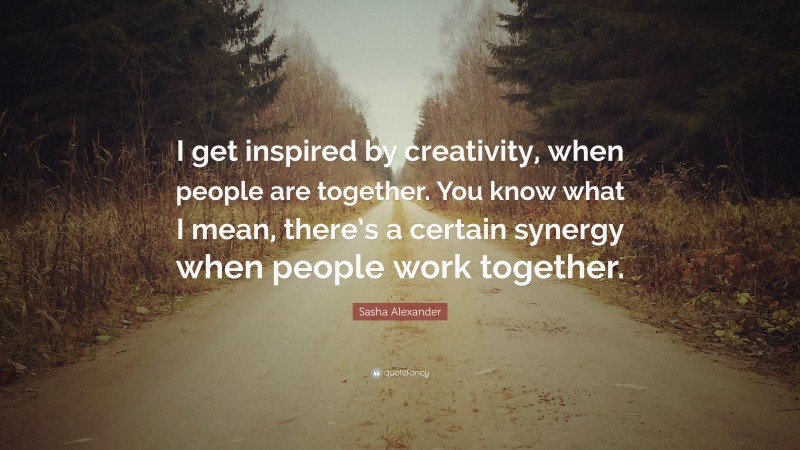 Sasha Alexander Quote: “I get inspired by creativity, when people are together. You know what I mean, there’s a certain synergy when people work together.”