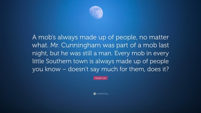 Harper Lee Quote: “A mob’s always made up of people, no matter what. Mr. Cunningham was part of a mob last night, but he was still a man. Every mob in every little Southern town is always made up of people you know – doesn’t say much for them, does it?”