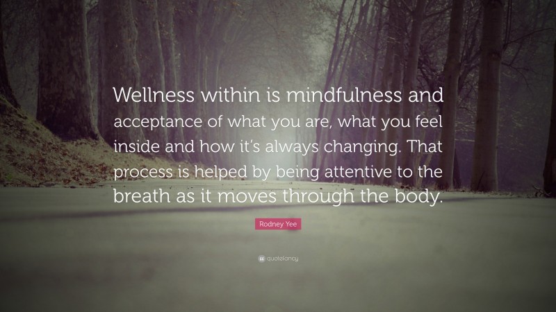 Rodney Yee Quote: “Wellness within is mindfulness and acceptance of what you are, what you feel inside and how it’s always changing. That process is helped by being attentive to the breath as it moves through the body.”