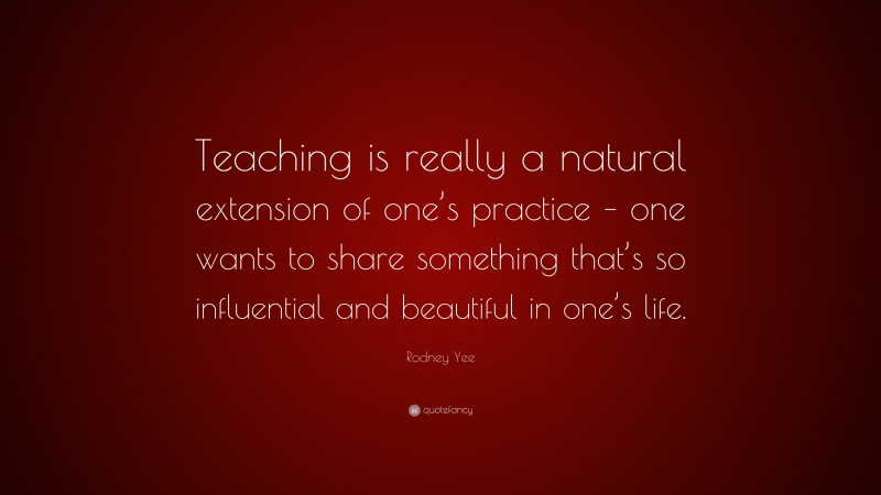 Rodney Yee Quote: “Teaching is really a natural extension of one’s practice – one wants to share something that’s so influential and beautiful in one’s life.”