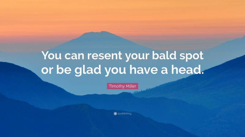 Timothy Miller Quote: “You can resent your bald spot or be glad you have a head.”