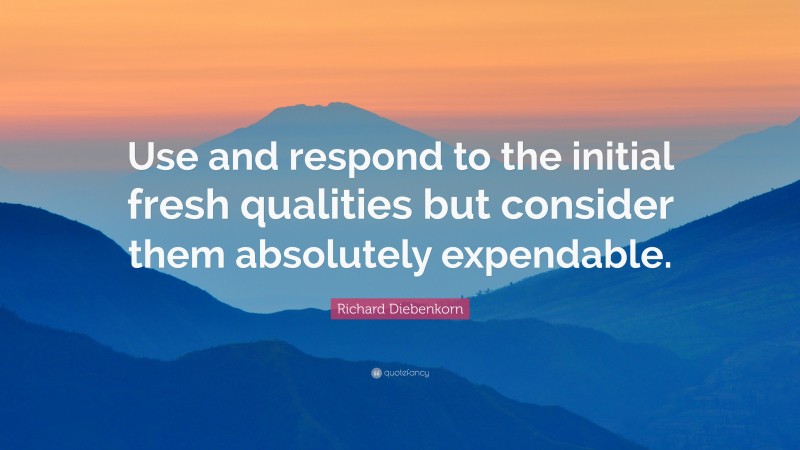 Richard Diebenkorn Quote: “Use and respond to the initial fresh qualities but consider them absolutely expendable.”