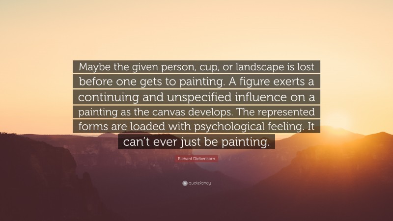 Richard Diebenkorn Quote: “Maybe the given person, cup, or landscape is lost before one gets to painting. A figure exerts a continuing and unspecified influence on a painting as the canvas develops. The represented forms are loaded with psychological feeling. It can’t ever just be painting.”