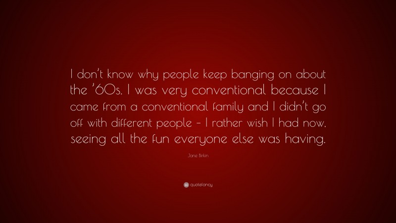 Jane Birkin Quote: “I don’t know why people keep banging on about the ’60s. I was very conventional because I came from a conventional family and I didn’t go off with different people – I rather wish I had now, seeing all the fun everyone else was having.”