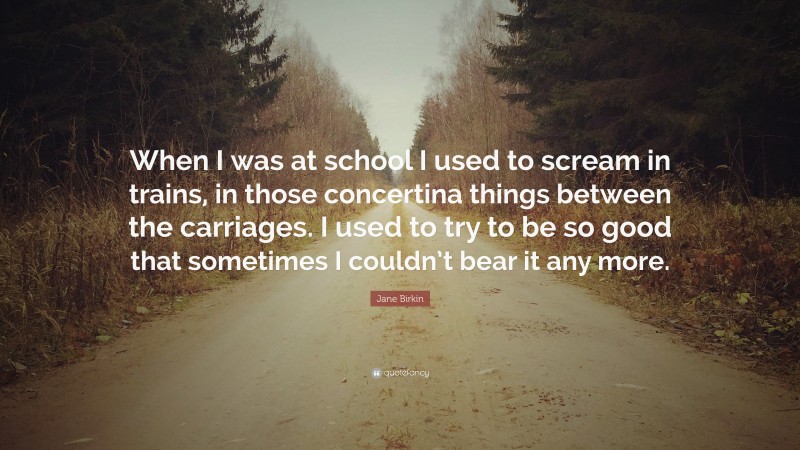 Jane Birkin Quote: “When I was at school I used to scream in trains, in those concertina things between the carriages. I used to try to be so good that sometimes I couldn’t bear it any more.”