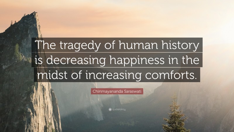 Chinmayananda Saraswati Quote: “The tragedy of human history is decreasing happiness in the midst of increasing comforts.”