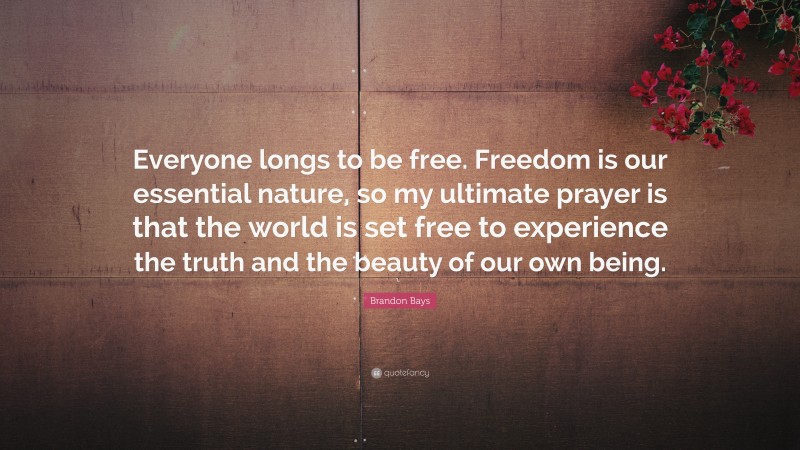Brandon Bays Quote: “Everyone longs to be free. Freedom is our essential nature, so my ultimate prayer is that the world is set free to experience the truth and the beauty of our own being.”
