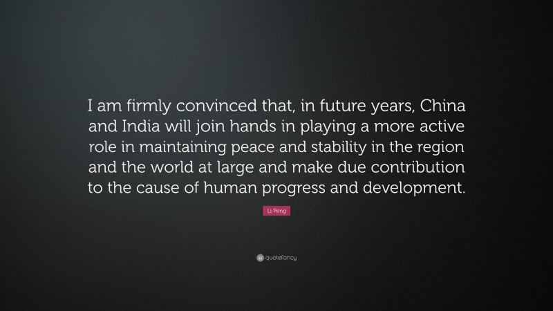 Li Peng Quote: “I am firmly convinced that, in future years, China and India will join hands in playing a more active role in maintaining peace and stability in the region and the world at large and make due contribution to the cause of human progress and development.”