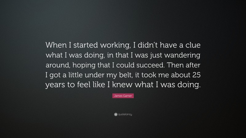 James Garner Quote: “When I started working, I didn’t have a clue what I was doing, in that I was just wandering around, hoping that I could succeed. Then after I got a little under my belt, it took me about 25 years to feel like I knew what I was doing.”