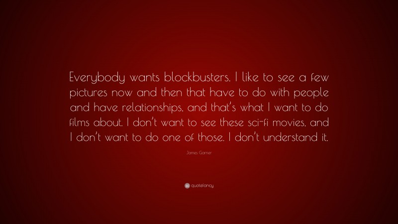 James Garner Quote: “Everybody wants blockbusters. I like to see a few pictures now and then that have to do with people and have relationships, and that’s what I want to do films about. I don’t want to see these sci-fi movies, and I don’t want to do one of those. I don’t understand it.”