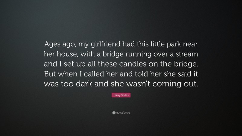 Harry Styles Quote: “Ages ago, my girlfriend had this little park near her house, with a bridge running over a stream and I set up all these candles on the bridge. But when I called her and told her she said it was too dark and she wasn’t coming out.”
