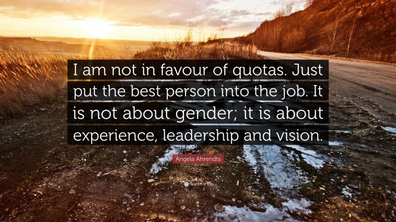 Angela Ahrendts Quote: “I am not in favour of quotas. Just put the best person into the job. It is not about gender; it is about experience, leadership and vision.”