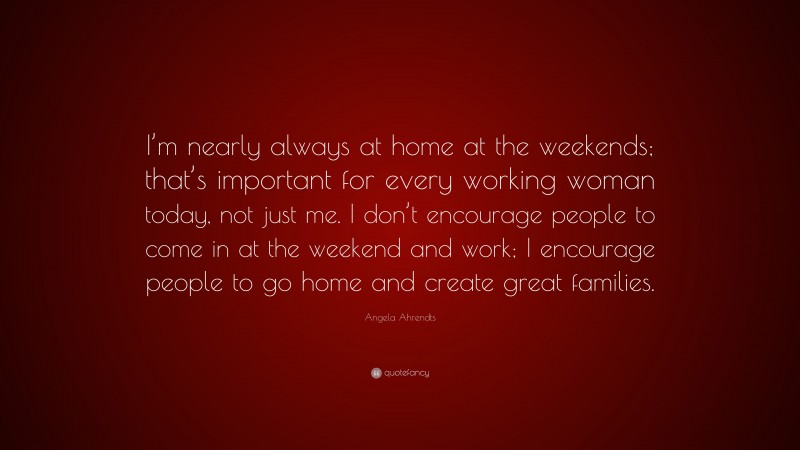 Angela Ahrendts Quote: “I’m nearly always at home at the weekends; that’s important for every working woman today, not just me. I don’t encourage people to come in at the weekend and work; I encourage people to go home and create great families.”