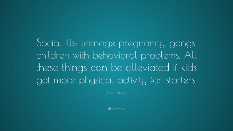 Edwin Moses Quote: “Social ills: teenage pregnancy, gangs, children with behavioral problems. All these things can be alleviated if kids got more physical activity for starters.”