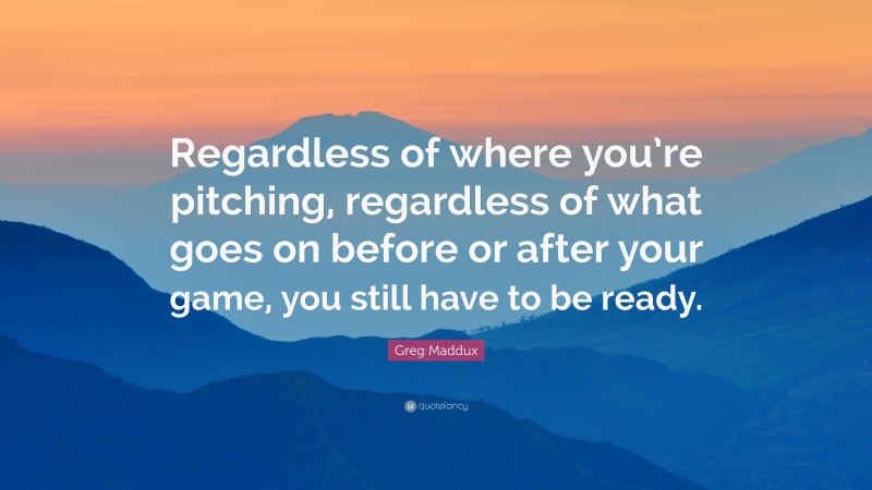 Greg Maddux Quote: “Regardless of where you’re pitching, regardless of what goes on before or after your game, you still have to be ready.”