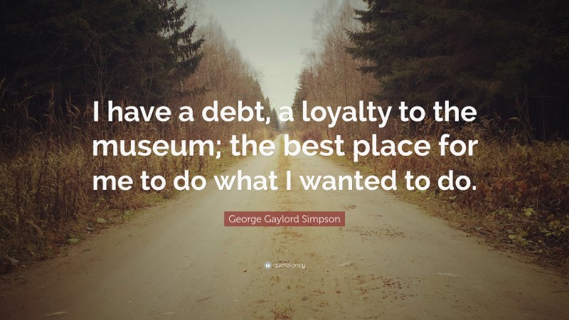 George Gaylord Simpson Quote: “I have a debt, a loyalty to the museum; the best place for me to do what I wanted to do.”