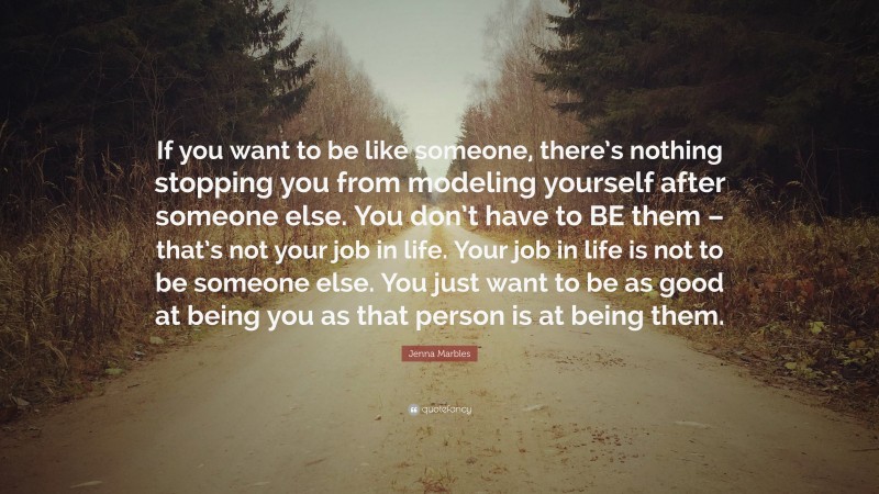 Jenna Marbles Quote: “If you want to be like someone, there’s nothing stopping you from modeling yourself after someone else. You don’t have to BE them – that’s not your job in life. Your job in life is not to be someone else. You just want to be as good at being you as that person is at being them.”