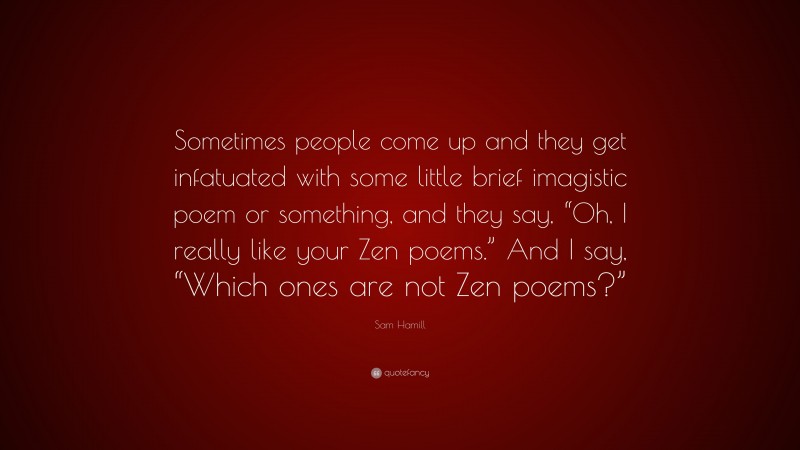 Sam Hamill Quote: “Sometimes people come up and they get infatuated with some little brief imagistic poem or something, and they say, “Oh, I really like your Zen poems.” And I say, “Which ones are not Zen poems?””