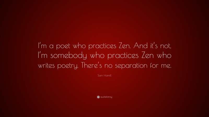 Sam Hamill Quote: “I’m a poet who practices Zen. And it’s not, I’m somebody who practices Zen who writes poetry. There’s no separation for me.”