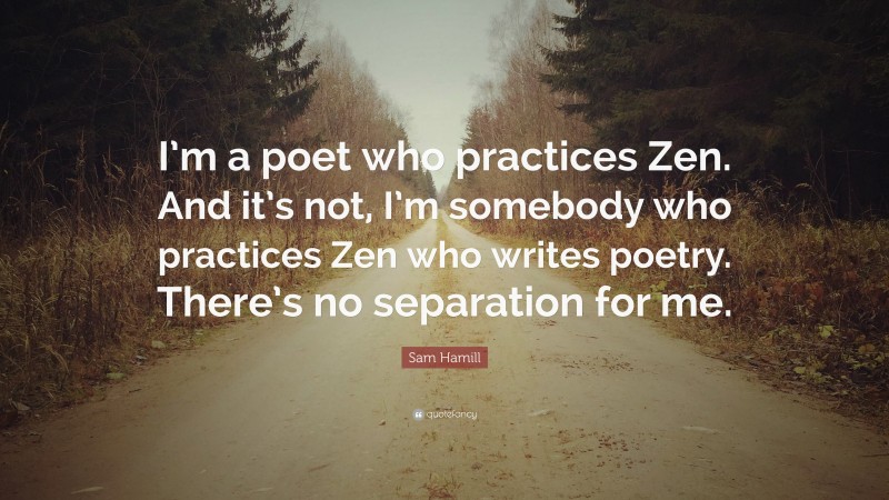 Sam Hamill Quote: “I’m a poet who practices Zen. And it’s not, I’m somebody who practices Zen who writes poetry. There’s no separation for me.”