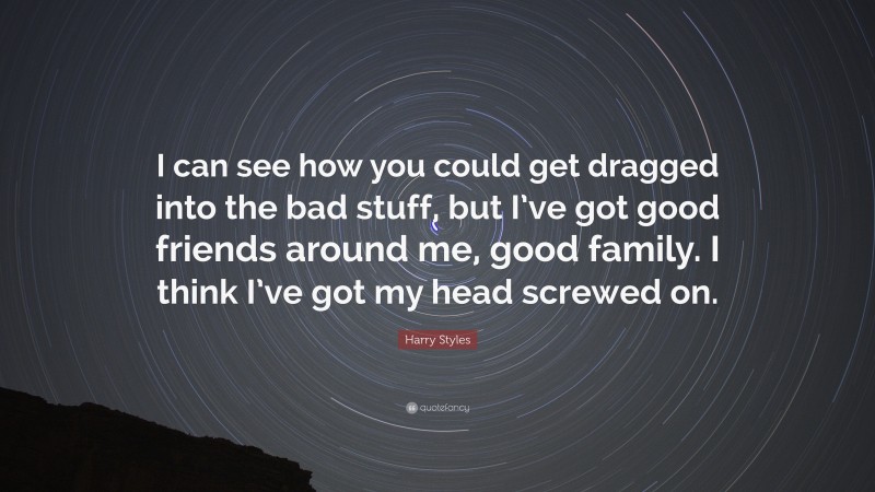 Harry Styles Quote: “I can see how you could get dragged into the bad stuff, but I’ve got good friends around me, good family. I think I’ve got my head screwed on.”