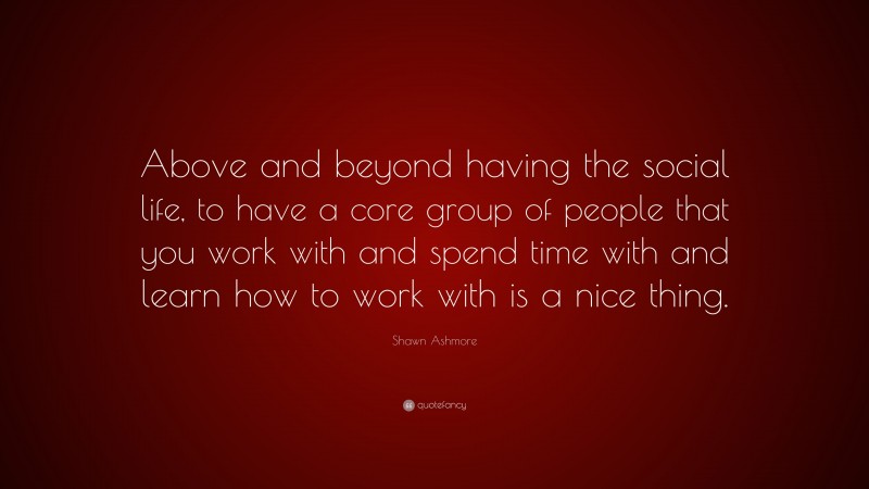 Shawn Ashmore Quote: “Above and beyond having the social life, to have a core group of people that you work with and spend time with and learn how to work with is a nice thing.”