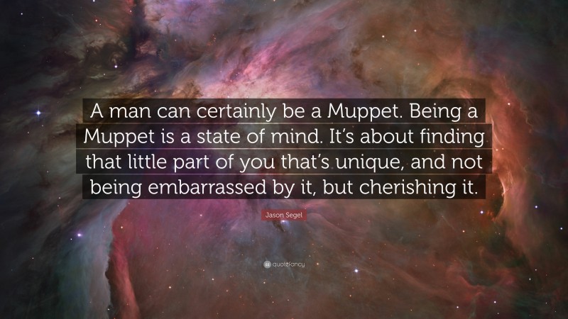 Jason Segel Quote: “A man can certainly be a Muppet. Being a Muppet is a state of mind. It’s about finding that little part of you that’s unique, and not being embarrassed by it, but cherishing it.”