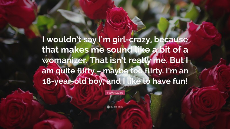 Harry Styles Quote: “I wouldn’t say I’m girl-crazy, because that makes me sound like a bit of a womanizer. That isn’t really me. But I am quite flirty – maybe too flirty. I’m an 18-year-old boy, and I like to have fun!”