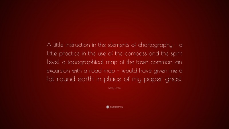 Mary Antin Quote: “A little instruction in the elements of chartography – a little practice in the use of the compass and the spirit level, a topographical map of the town common, an excursion with a road map – would have given me a fat round earth in place of my paper ghost.”
