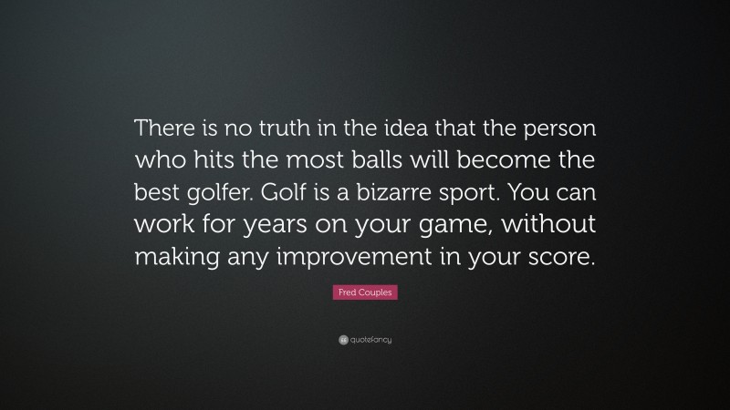 Fred Couples Quote: “There is no truth in the idea that the person who hits the most balls will become the best golfer. Golf is a bizarre sport. You can work for years on your game, without making any improvement in your score.”