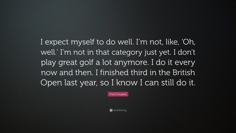 Fred Couples Quote: “I expect myself to do well. I’m not, like, ‘Oh, well.’ I’m not in that category just yet. I don’t play great golf a lot anymore. I do it every now and then. I finished third in the British Open last year, so I know I can still do it.”