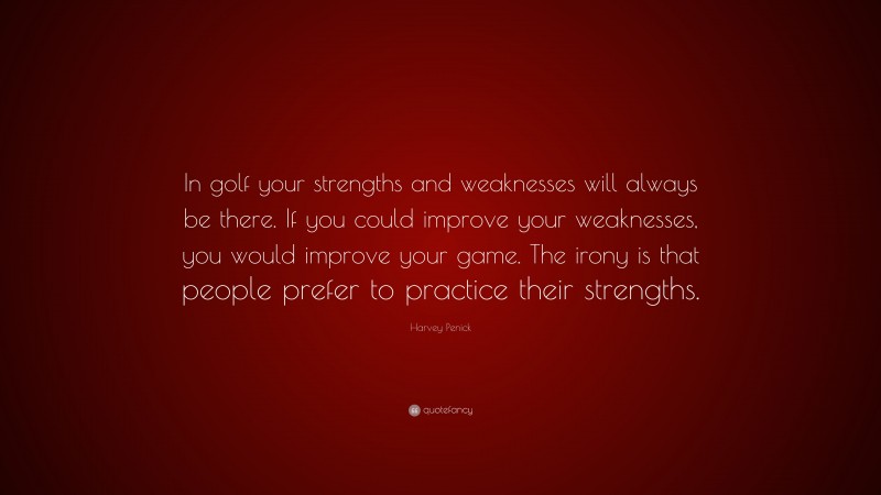 Harvey Penick Quote: “In golf your strengths and weaknesses will always be there. If you could improve your weaknesses, you would improve your game. The irony is that people prefer to practice their strengths.”