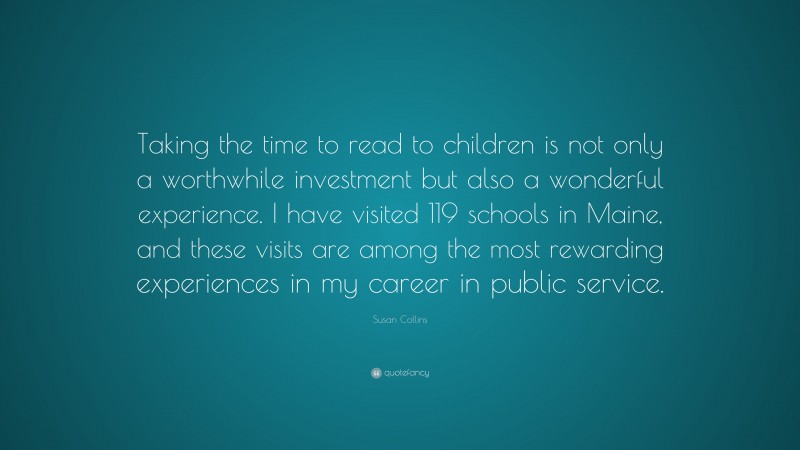 Susan Collins Quote: “Taking the time to read to children is not only a worthwhile investment but also a wonderful experience. I have visited 119 schools in Maine, and these visits are among the most rewarding experiences in my career in public service.”