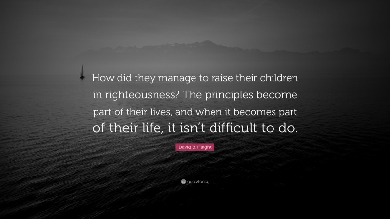 David B. Haight Quote: “How did they manage to raise their children in righteousness? The principles become part of their lives, and when it becomes part of their life, it isn’t difficult to do.”