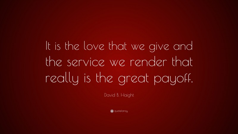 David B. Haight Quote: “It is the love that we give and the service we render that really is the great payoff.”