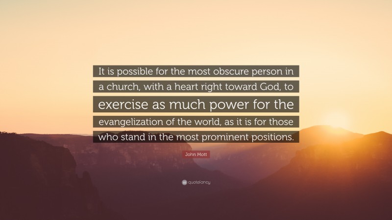 John Mott Quote: “It is possible for the most obscure person in a church, with a heart right toward God, to exercise as much power for the evangelization of the world, as it is for those who stand in the most prominent positions.”