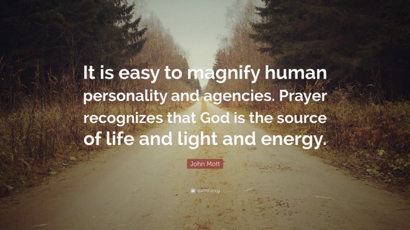 John Mott Quote: “It is easy to magnify human personality and agencies. Prayer recognizes that God is the source of life and light and energy.”