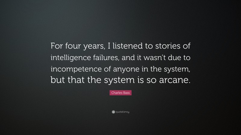 Charles Bass Quote: “For four years, I listened to stories of intelligence failures, and it wasn’t due to incompetence of anyone in the system, but that the system is so arcane.”