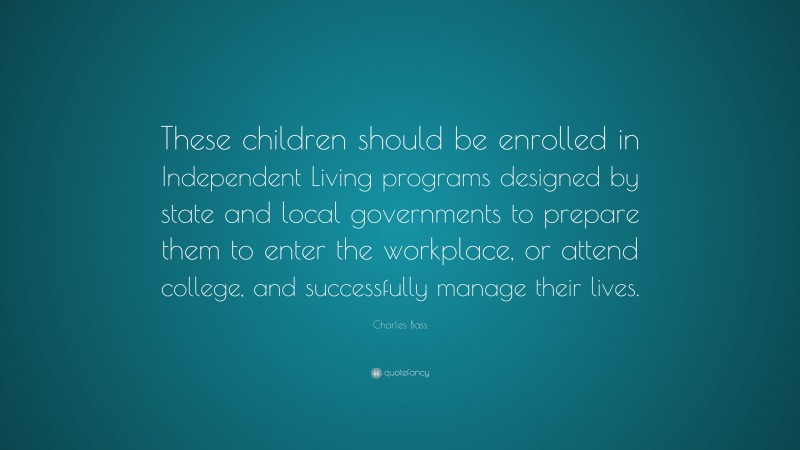 Charles Bass Quote: “These children should be enrolled in Independent Living programs designed by state and local governments to prepare them to enter the workplace, or attend college, and successfully manage their lives.”