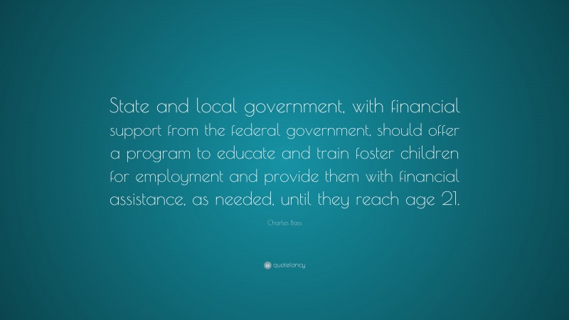 Charles Bass Quote: “State and local government, with financial support from the federal government, should offer a program to educate and train foster children for employment and provide them with financial assistance, as needed, until they reach age 21.”