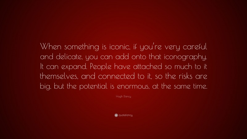 Hugh Dancy Quote: “When something is iconic, if you’re very careful and delicate, you can add onto that iconography. It can expand. People have attached so much to it themselves, and connected to it, so the risks are big, but the potential is enormous, at the same time.”