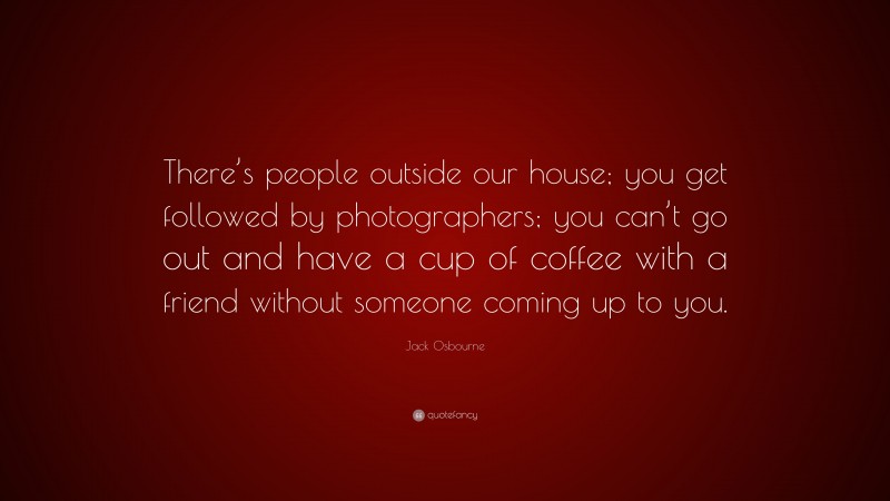 Jack Osbourne Quote: “There’s people outside our house; you get followed by photographers; you can’t go out and have a cup of coffee with a friend without someone coming up to you.”