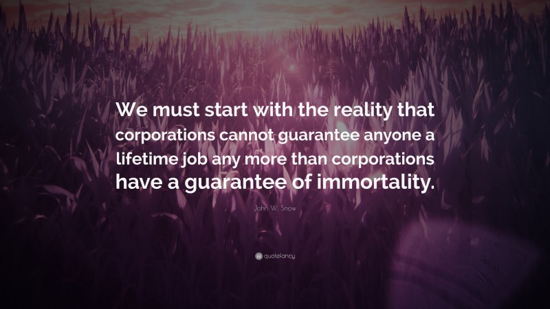 John W. Snow Quote: “We must start with the reality that corporations cannot guarantee anyone a lifetime job any more than corporations have a guarantee of immortality.”
