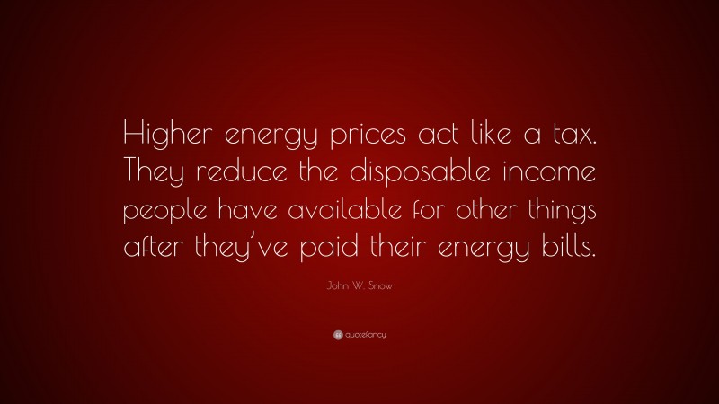 John W. Snow Quote: “Higher energy prices act like a tax. They reduce the disposable income people have available for other things after they’ve paid their energy bills.”